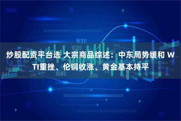 炒股配资平台选 大宗商品综述：中东局势缓和 WTI重挫、伦铜收涨、黄金基本持平