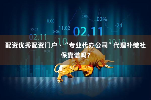 配资优秀配资门户 · “专业代办公司”代理补缴社保靠谱吗？