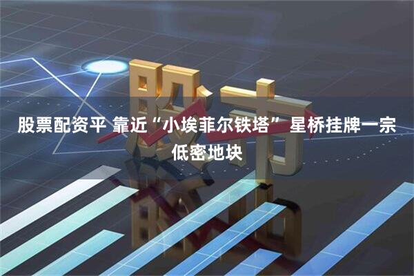 股票配资平 靠近“小埃菲尔铁塔” 星桥挂牌一宗低密地块