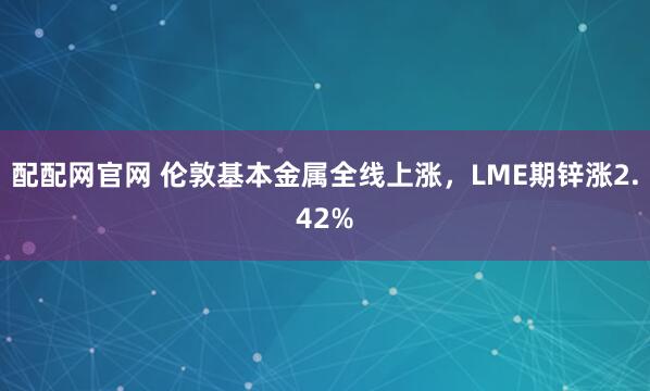 配配网官网 伦敦基本金属全线上涨，LME期锌涨2.42%
