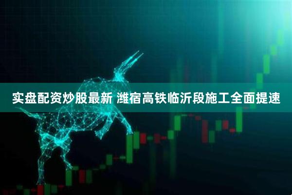实盘配资炒股最新 潍宿高铁临沂段施工全面提速
