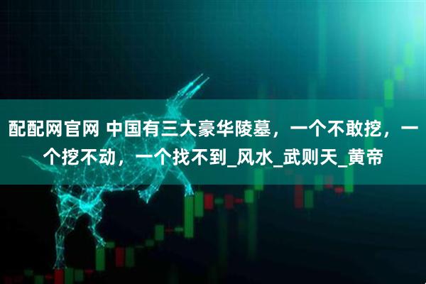 配配网官网 中国有三大豪华陵墓，一个不敢挖，一个挖不动，一个找不到_风水_武则天_黄帝