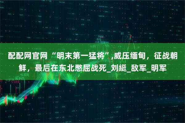 配配网官网 “明末第一猛将”,威压缅甸，征战朝鲜，最后在东北憋屈战死_刘綎_敌军_明军