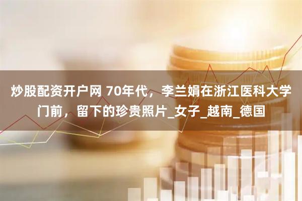 炒股配资开户网 70年代，李兰娟在浙江医科大学门前，留下的珍贵照片_女子_越南_德国