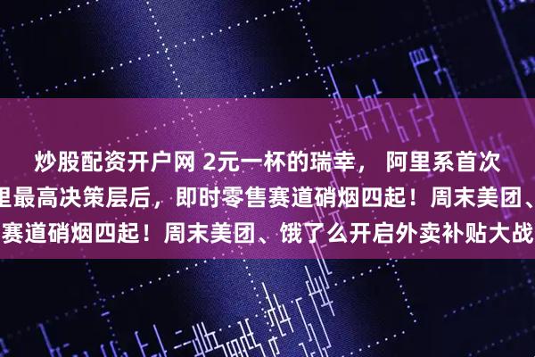 炒股配资开户网 2元一杯的瑞幸， 阿里系首次正面进攻！蒋凡重回阿里最高决策层后，即时零售赛道硝烟四起！周末美团、饿了么开启外卖补贴大战