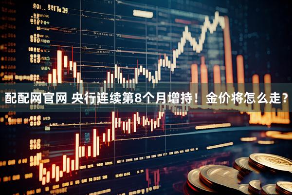 配配网官网 央行连续第8个月增持！金价将怎么走？