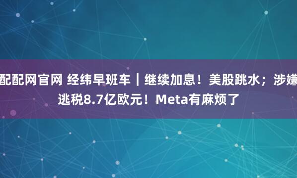 配配网官网 经纬早班车｜继续加息！美股跳水；涉嫌逃税8.7亿欧元！Meta有麻烦了