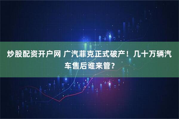 炒股配资开户网 广汽菲克正式破产！几十万辆汽车售后谁来管？