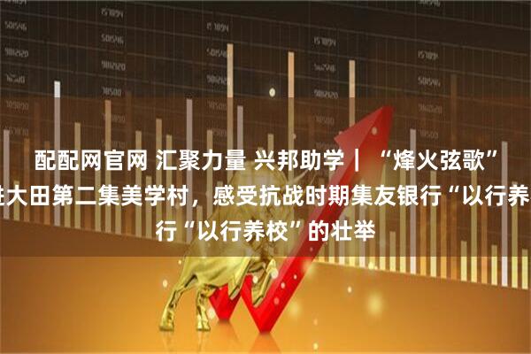 配配网官网 汇聚力量 兴邦助学｜ “烽火弦歌”寻访团走进大田第二集美学村，感受抗战时期集友银行“以行养校”的壮举