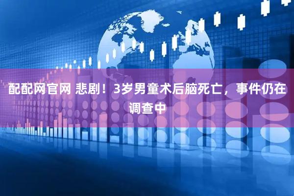 配配网官网 悲剧！3岁男童术后脑死亡，事件仍在调查中