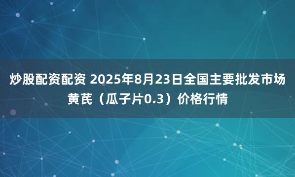 炒股配资配资 2025年8月23日全国主要批发市场黄芪（瓜子片0.3）价格行情