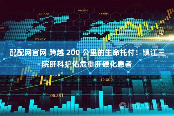 配配网官网 跨越 200 公里的生命托付！镇江三院肝科护佑危重肝硬化患者