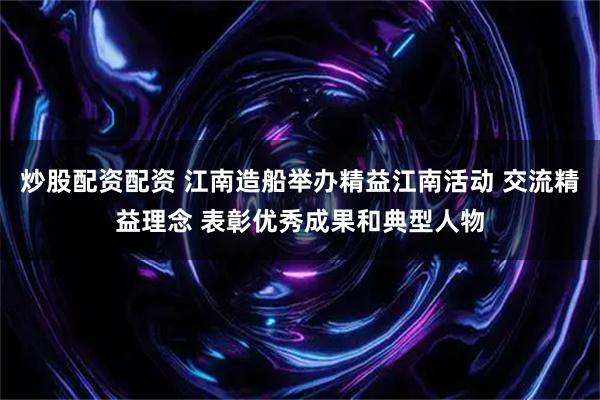 炒股配资配资 江南造船举办精益江南活动 交流精益理念 表彰优秀成果和典型人物