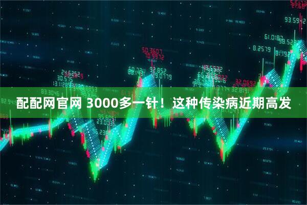 配配网官网 3000多一针！这种传染病近期高发